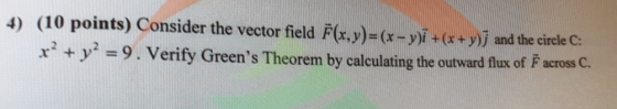 4) (10 points) Consider the vector field F(x.y)-(r-yi+r+y)j and the circle C: r y-9. Verify Greens Theorem by calculating th