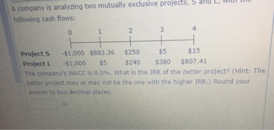 A company is analyzing two mutually exclusive projects, ad L, WI following cash flows: 4 3 Project s $1,000 $883.36 $250 $5 $