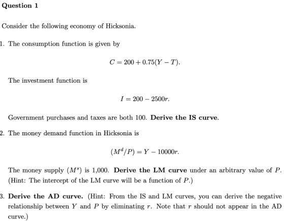 Question1 Consider the following economy of Hicksonia. 1. The consumption function is given by C 200 + 0.75(Y-T). The investm