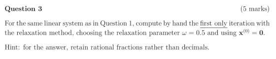 Question 3 For the same linear system as in Question 1, compute by hand the first only iteration with the relaxation method,