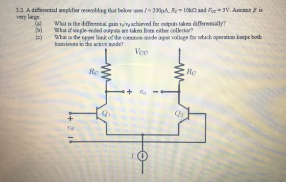 3.2. A differential amplifier resembling that below uses I = 200LA, Rç = 10k and Vcc = 3V. Assume very large. is What is the