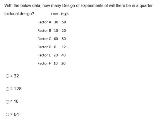 With the below data, how many Design of Experiments of will there be in a quarter factorial design? Low - High Factor A 30 50