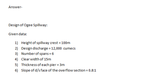 Answer Design of Ogee Spillway: Given data: 1) Height of spillway crest 100m 2) Design discharge 12,000 cumecs 3) Number of s