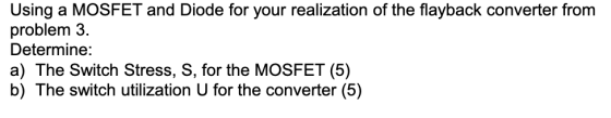 Using a MOSFET and Diode for your realization of the flayback converter from problem 3. Determine: a) The Switch Stress, S, f