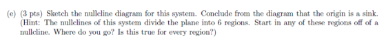 (e) (3 pts) Sketch the nullcline diagram for this system. Conclude from the diagram that the origin is a sink (Hint: The null