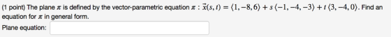 (1 point) The plane π is defined by the vector-parametric equation π : x(s, 1-(1,-8,6) + s 〈-1,-4,-3〉 + 1 〈3,-4,0). Find an e