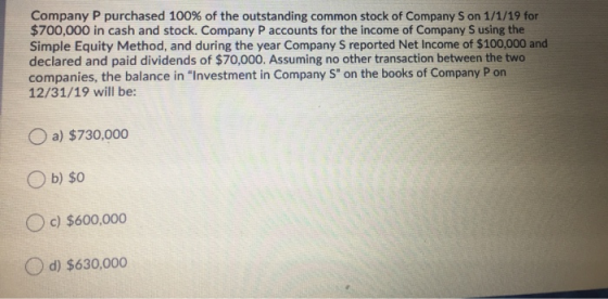 Company P purchased 100 % of the outstanding common stock of Company S on 1/1/19 for $700,000 in cash and stock. Company P ac