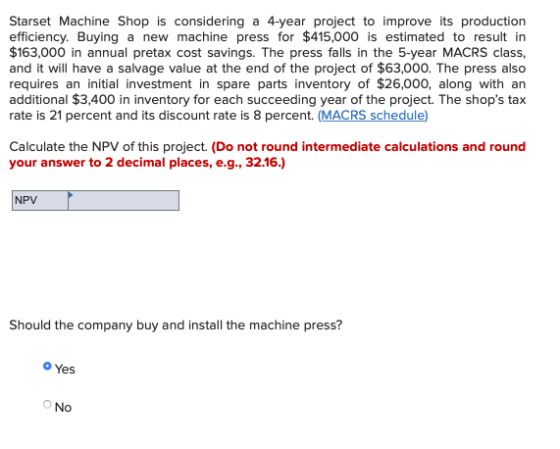 Starset Machine Shop is considering a 4-year project to improve its production efficiency. Buying a new machine press for $41