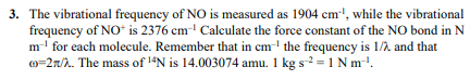 vibrational frequency of NO is measured as 1904 cm, while the vibrational frequency of NOt is 2376 cm Calculate the force con
