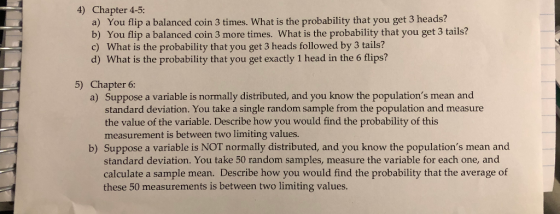 4) Chapter 4-5: a) You flip a balanced coin 3 times. What is the probability that you get 3 heads? b) You flip a balanced coi