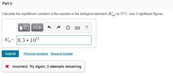 Part c Calculate the equilibrium constant of the reaction in the biological standard (Ke) at 37°c. Use 2 significant figures.
