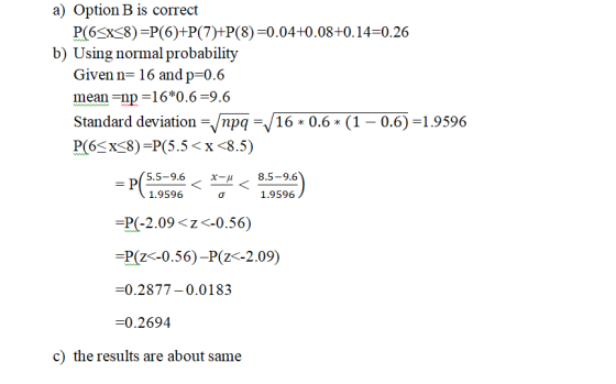 a) Option B is correct P(6Sx8) P(6)+P(7)+P(8) -0.04+0.08+0.14-0.26 b) Using normal probability Given n- 16 and p=0.6 www. mea