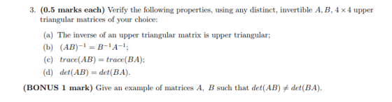 3. (0.5 marks each) Verify the following properties, using any distinct, invertible A, B, 4 x 4 upper triangular matrices of