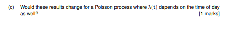 (c) Would these results change for a Poisson process where A(t) depends on the time of day as well? 1 marks