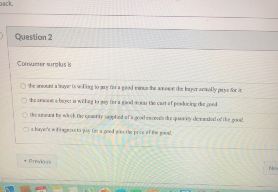 back Question 2 Consumer surplus is the amount a buyer is willing to pay for a good minus the amount the buyer actually pays