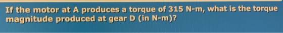 If the motor at A produces a torque of 315 N-m, what is the torque magnitude produced at gear D (in N-m)?