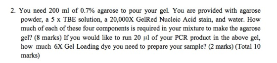 2. You need 200 ml of 0.7% agarose to pour your gel. You are provided with agarose powder, a 5 x TBE solution, a 20,000X GelR