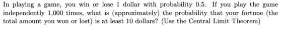 In playing a game, you win or lose 1 dollar with probability 0.5. If you play the game independently 1,000 times, what is (ap