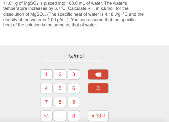11.01 g of MgSO4 is placed into 100.0 mL of water. The waters temperature increases by 6.7°C. Calculate AH, in kJ/mol, for t