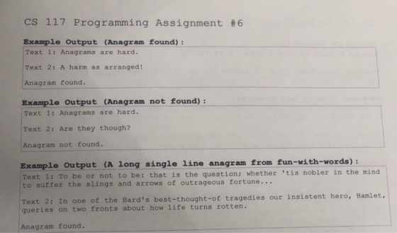 CS 117 Programming Assignment #6 Example Output (Anagram found): Text 1: Anagrams are hard. Text 2: A harm as arranged! Anagr