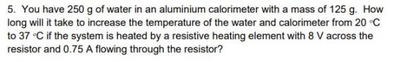 5. You have 250 g of water in an aluminium calorimeter with a mass of 125 g. How long will it take to increase the temperatur