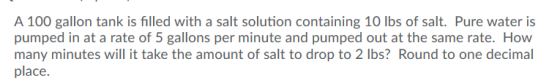 A 100 gallon tank is filled with a salt solution containing 10 lbs of salt. Pure water is pumped in at a rate of 5 gallons pe