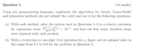 Question 5 (10 marks) Using any programming language, implement the algorithms for Jacobi, Gauss-Seidel and relaxation method
