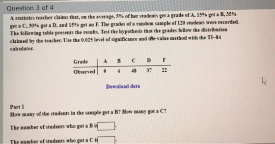 Question 3 of 4 A statistics teacher claims that, on the average, 5% of her students get a grade of A, 15% get a B, 35% get a
