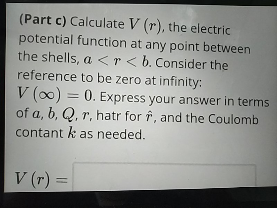 (Part c) Calculate V (r), the electric potential function at any point between the shells, a <r< b. Consider the reference to