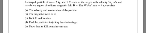 A charged particle of mass 2 kg and 1 C starts at the origin with velocity 3a, m/s and travels in a region of uniform magneti