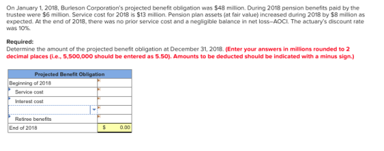 On January 1, 2018, Burleson Corporations projected benefit obligation was $48 milllion. During 2018 pension benefits paid b