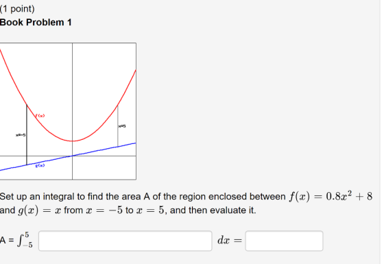 1 point) Book Problem 1 (x) x5 x-5 g(x> 0.8a2 8 Set up an integral to find the area A of the region enclosed between f(x) and
