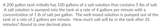 A 200 gallon tank initially has 100 gallons of a salt solution that contains 5 lbs of salt. A salt solution is pumped into th