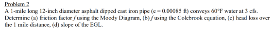 Problem 2 A 1-mile long 12-inch diameter asphalt dipped cast iron pipe (e = 0.00085 ft) conveys 60℉ water at 3 cfs Determine