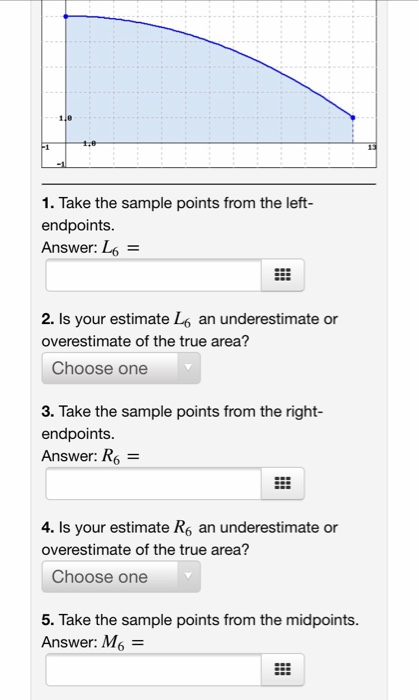 1. Take the sample points from the left- endpoints. Answer: L - 2. Is your estimate L6 an underestimate or overestimate of th