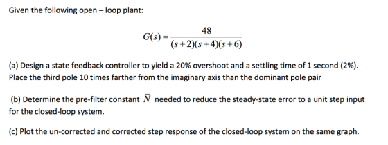 Given the following open loop plant: 48 G(s) s +2) (s+4)(s +6) (a) Design a state feedback controller to yield a 20% overshoo