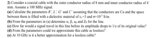 2) Consider a coaxial cable with the outer conductor radius of 8 mm and inner conductor radius of 4 mm. Assume a 100 MHz sign