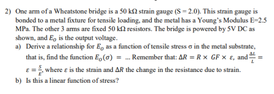 2) One arm of a Wheatstone bridge is a 50 k2 strain gauge (S = 2.0). This strain gauge is bonded to a metal fixture for tensi
