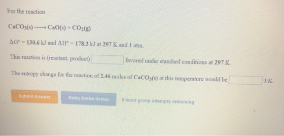 For the reaction CaCO3(s)Cao(s)+ CO2(2) AG 130.6 kJ and AH 178.3 kJ at 297 K and 1 atm. This reaction is (reactant, product)
