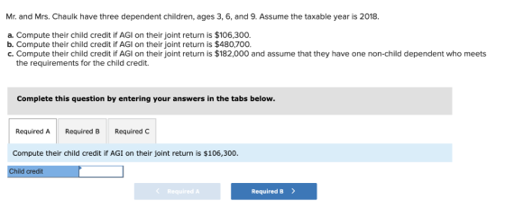 Mr. and Mrs. Chaulk have three dependent children, ages 3, 6, and 9. Assume the taxable year is 2018. a. Compute their child