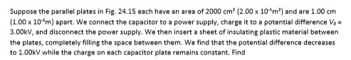 Suppose the parallel plates in Fig. 24.15 each have an area of 2000 cm2 (2.00 x 101m2) and are 1.00 cm (1.00 x 104m) apart, w