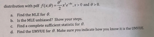 distribution with pdf f(x:0)--xe®, x > 0 and θ > 0. a. Find the MLE for 0 b. Is the MLE unbiased? Show your steps. c. Find a