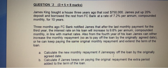 QUESTION 2 (3+58 marks) James King bought a house three years ago that cost $750,000. James put up 20% deposit and borrowed t