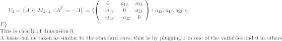 V_3 = \{A \in M_{3\times 3} : A^T = - A\} = \{ \left( {\begin{array}{ccc} 0 & a_{12} & a_{13} \\ -a_{12} & 0 & a_{23} \\ -a_{13} & -a_{32} & 0 \end{array}} \right) : a_{12}, a_{13}, a_{23} \in F \} \\ \textrm{This is clearly of dimension 3. } \\ \textrm{A basis can be taken as similar to the standard ones, that is by plugging 1 in one of the variables and 0 in others }