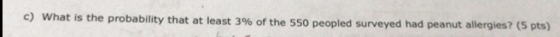 c) what is the probability that at least 396 of the 550 peopled surveyed had peanut allergies? (5 p ts)
