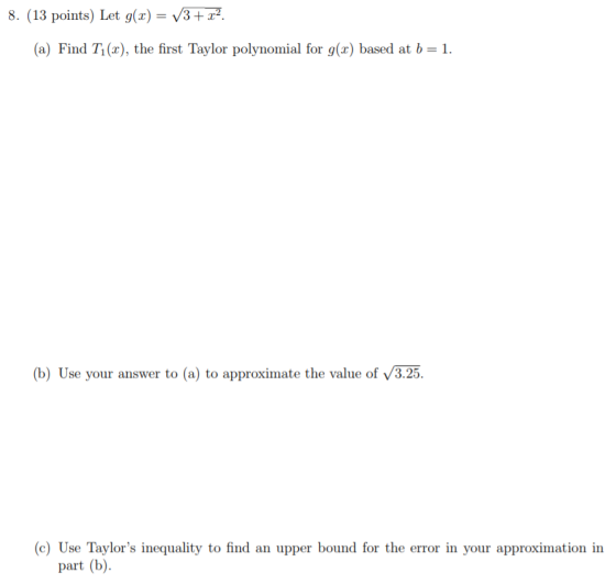 8. (13 points) Let g(x) = /3 + x2. (a) Find Ti (r), the first Taylor polynomial for g(x) based at b 1 (b) Use your answer to