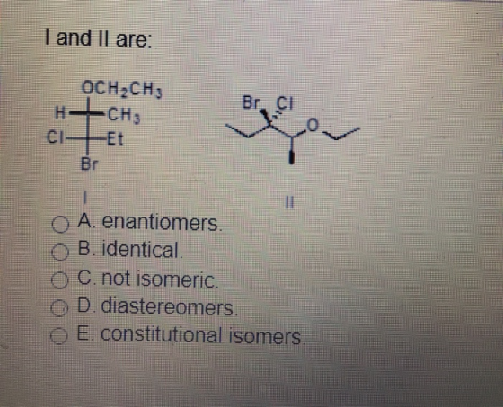 I and Il are. OCH2CH3 CH3 Br. Cl H CI Et Br O A. enantiomers. o B. identical. C. not isomeric. D. diastereomers E. constituti