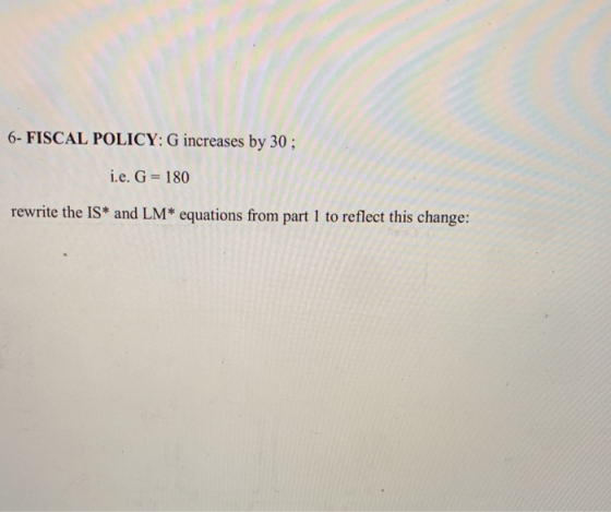 6-FISCAL POLICY: G increases by 30 i.e. G 180 rewrite the IS and LM* equations from part 1 to reflect this change: