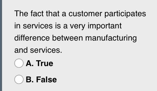 The fact that a customer participates in services is a very important difference between manufacturing and services. A. True