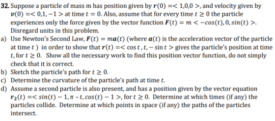 32. Suppose a particle of mass m has position given by r(0) =< 1,0,0 >, and velocity given by v(0)0,1,-1 > at time t = 0. Als